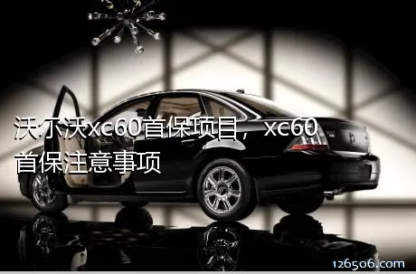 沃尔沃xc60首保项目，xc60首保注意事项