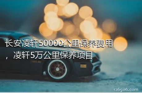 长安凌轩50000公里保养费用，凌轩5万公里保养项目
