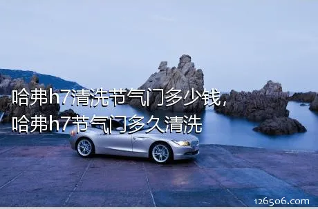 哈弗h7清洗节气门多少钱，哈弗h7节气门多久清洗