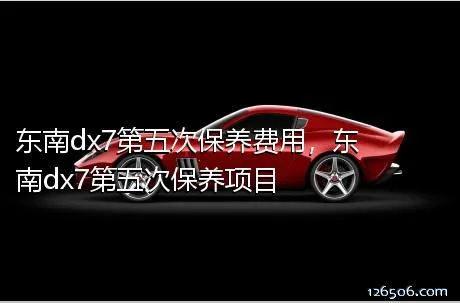 东南dx7第五次保养费用，东南dx7第五次保养项目