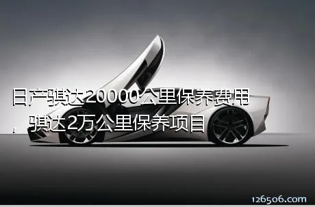 日产骐达20000公里保养费用，骐达2万公里保养项目