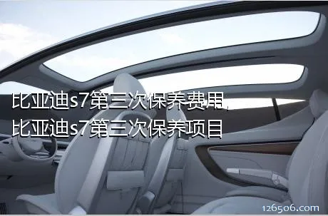 比亚迪s7第三次保养费用，比亚迪s7第三次保养项目