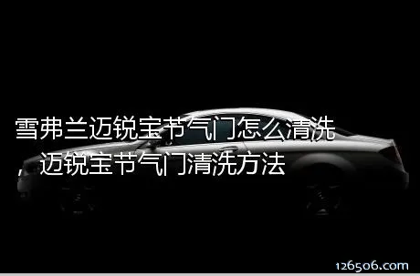 雪弗兰迈锐宝节气门怎么清洗，迈锐宝节气门清洗方法