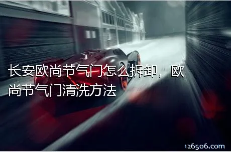 长安欧尚节气门怎么拆卸，欧尚节气门清洗方法