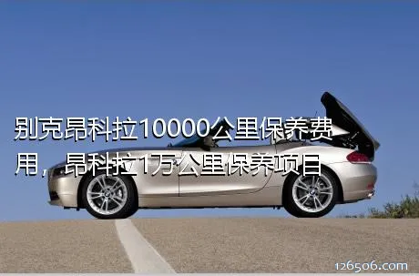 别克昂科拉10000公里保养费用，昂科拉1万公里保养项目
