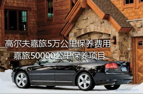 高尔夫嘉旅5万公里保养费用，嘉旅50000公里保养项目
