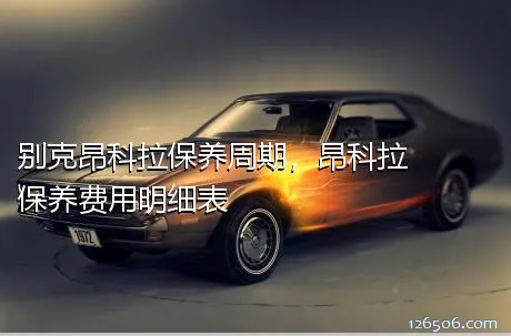 别克昂科拉保养周期，昂科拉保养费用明细表