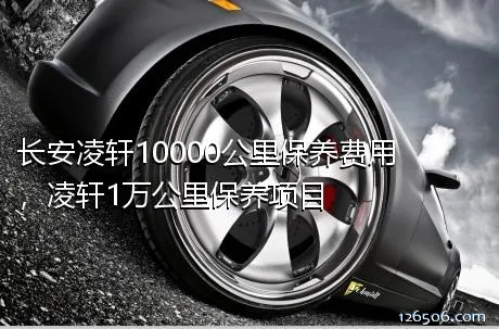 长安凌轩10000公里保养费用，凌轩1万公里保养项目