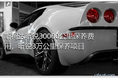 斯柯达昕锐30000公里保养费用，昕锐3万公里保养项目