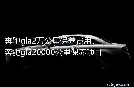 奔驰gla2万公里保养费用，奔驰gla20000公里保养项目