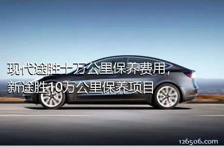 现代途胜十万公里保养费用，新途胜10万公里保养项目