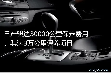 日产骐达30000公里保养费用，骐达3万公里保养项目