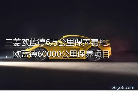 三菱欧蓝德6万公里保养费用，欧蓝德60000公里保养项目