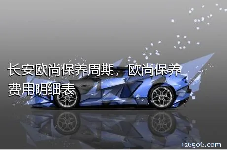 长安欧尚保养周期，欧尚保养费用明细表
