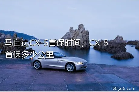 马自达CX-5首保时间，CX-5首保多少公里