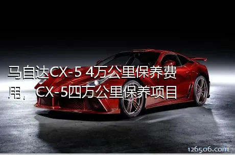 马自达CX-5 4万公里保养费用，CX-5四万公里保养项目