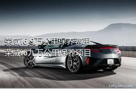 荣威i6 9万公里保养费用，荣威i6九万公里保养项目