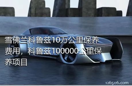 雪佛兰科鲁兹10万公里保养费用，科鲁兹100000公里保养项目