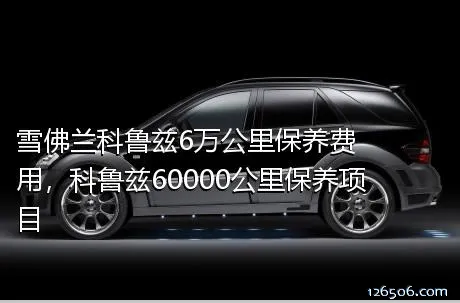 雪佛兰科鲁兹6万公里保养费用，科鲁兹60000公里保养项目