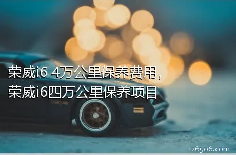 荣威i6 4万公里保养费用，荣威i6四万公里保养项目
