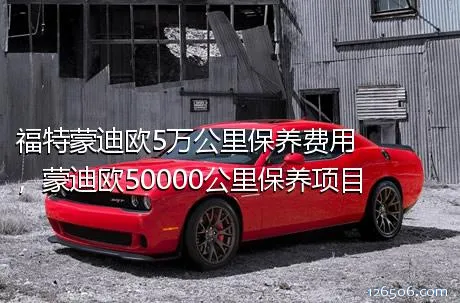 福特蒙迪欧5万公里保养费用，蒙迪欧50000公里保养项目