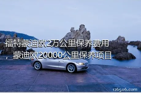 福特蒙迪欧2万公里保养费用，蒙迪欧20000公里保养项目