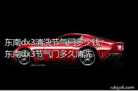 东南dx3清洗节气门多少钱，东南dx3节气门多久清洗