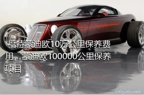 福特蒙迪欧10万公里保养费用，蒙迪欧100000公里保养项目