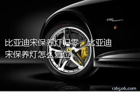 比亚迪宋保养灯归零，比亚迪宋保养灯怎么复位