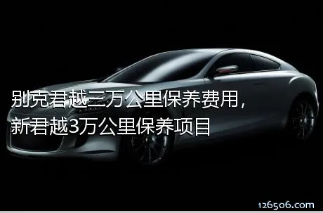 别克君越三万公里保养费用，新君越3万公里保养项目