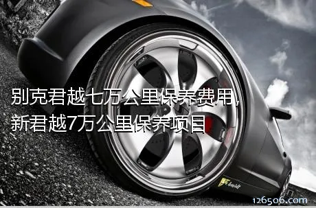 别克君越七万公里保养费用，新君越7万公里保养项目