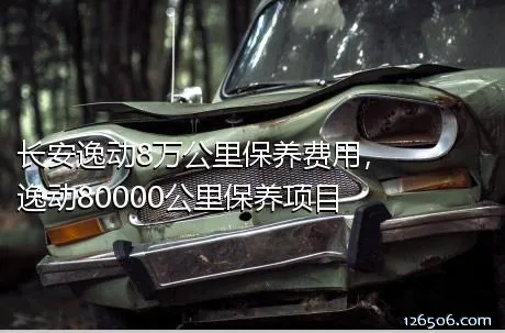 长安逸动8万公里保养费用，逸动80000公里保养项目