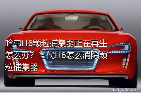 哈弗H6颗粒捕集器正在再生怎么办？三代H6怎么消除颗粒捕集器