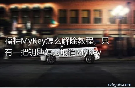 福特MyKey怎么解除教程，只有一把钥匙怎么取消MyKey