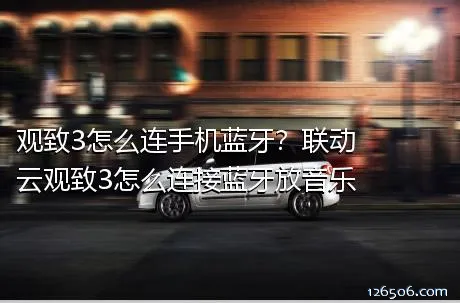 观致3怎么连手机蓝牙？联动云观致3怎么连接蓝牙放音乐