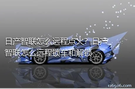 日产智联怎么远程点火？日产智联怎么远程锁车和解锁