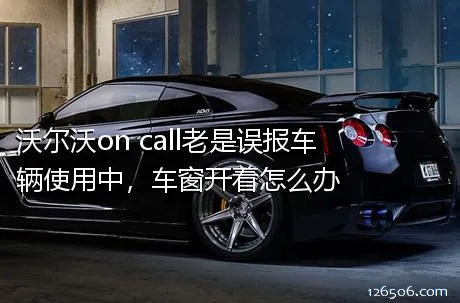 沃尔沃on call老是误报车辆使用中，车窗开着怎么办