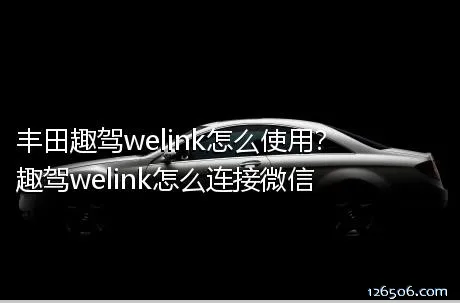 丰田趣驾welink怎么使用？趣驾welink怎么连接微信