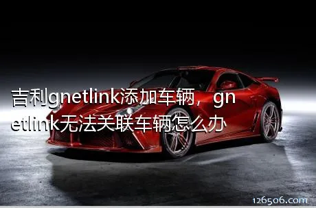 吉利gnetlink添加车辆，gnetlink无法关联车辆怎么办