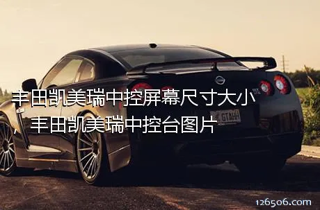 丰田凯美瑞中控屏幕尺寸大小，丰田凯美瑞中控台图片