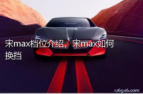 宋max档位介绍，宋max如何换挡