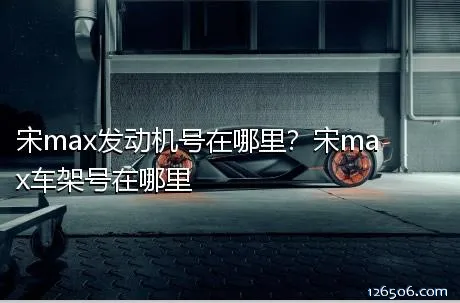 宋max发动机号在哪里？宋max车架号在哪里