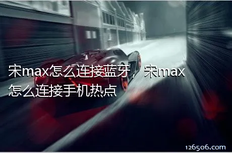 宋max怎么连接蓝牙，宋max怎么连接手机热点