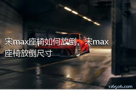 宋max座椅如何放倒，宋max座椅放倒尺寸