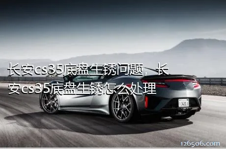 长安cs35底盘生锈问题，长安cs35底盘生锈怎么处理