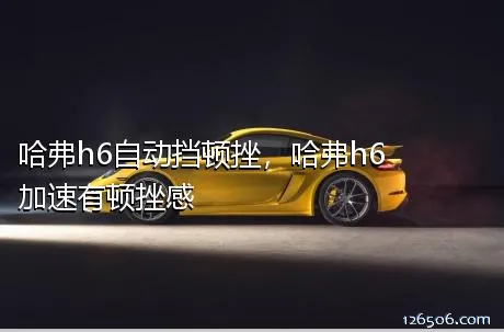 哈弗h6自动挡顿挫，哈弗h6加速有顿挫感