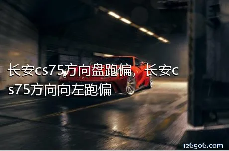 长安cs75方向盘跑偏，长安cs75方向向左跑偏