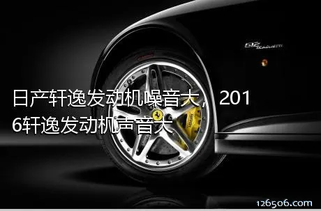 日产轩逸发动机噪音大，2016轩逸发动机声音大