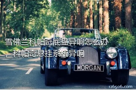 雪佛兰科帕奇底盘异响怎么办，科帕奇悬挂系统异响