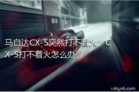 马自达CX-5突然打不着火，CX-5打不着火怎么办